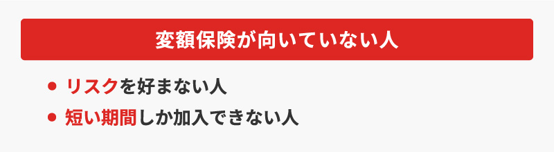 <変額保険が向いていない人>・リスクを好まない人・短い期間しか加入できない人