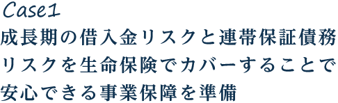 Case1 成長期の借入金リスクと連帯保証債務リスクを生命保険でカバーすることで安心できる事業保障を準備